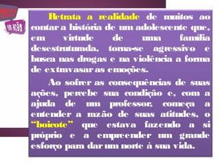 Retrata a realidade de muitos ao
contar a história de um adolescente que,
em     virtude     de    uma     família
desestruturada, torna-se agressivo e
busca nas drogas e na violência a forma
de extravasar as emoções.
    Ao sofrer as consequências de suas
ações, percebe sua condição e, com a
ajuda de um professor, começa a
entender a razão de suas atitudes, o
“boicote” que estava fazendo a si
próprio e a empreender um grande
esforço para dar um norte à sua vida.
 