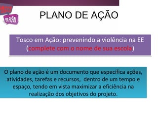 PLANO DE AÇÃO

    Tosco em Ação: prevenindo a violência na EE
       (complete com o nome de sua escola)


O plano de ação é um documento que específica ações,
 atividades, tarefas e recursos, dentro de um tempo e
    espaço, tendo em vista maximizar a eficiência na
          realização dos objetivos do projeto.
 