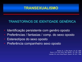 TRANSEXUALISMO TRANSTORNOS DE IDENTIDADE GENÉRICA   Identificação persistente com genêro oposto Preferências / fantasias / comp. do sexo oposto Estereotípos do sexo oposto Preferência companheiro sexo oposto Brown, G.: J. Clin. Psych., 51: 57, 1990 Doorn, C.D. et al. Arch. Sex. Behav., 23: 185, 1994 Landen, M., et al. Acta Psych. Scand., 93: 221, 1996 