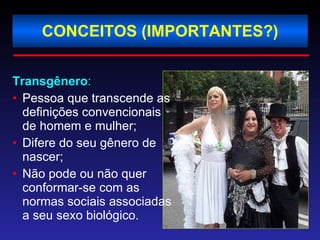 CONCEITOS (IMPORTANTES?) Transgênero : Pessoa que transcende as definições convencionais de homem e mulher; Difere do seu gênero de nascer; Não pode ou não quer conformar-se com as normas sociais associadas a seu sexo biológico. 