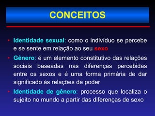 CONCEITOS Identidade sexual :  como o indivíduo se percebe e se sente em relação ao seu  sexo Gênero :  é um elemento constitutivo das relações sociais baseadas nas diferenças percebidas entre os sexos e é uma forma primária de dar significado às relações de poder  Identidade de gênero :  processo que localiza o sujeito no mundo a partir das diferenças de sexo 