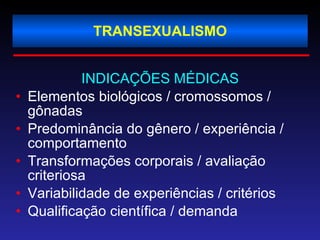 TRANSEXUALISMO INDICAÇÕES MÉDICAS Elementos biológicos / cromossomos / gônadas  Predominância do gênero / experiência / comportamento Transformações corporais / avaliação criteriosa Variabilidade de experiências / critérios Qualificação científica / demanda 