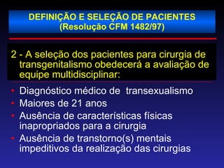 DEFINIÇÃO E SELEÇÃO DE PACIENTES (Resolução CFM 1482/97) 2 - A seleção dos pacientes para cirurgia de transgenitalismo obedecerá a avaliação de equipe multidisciplinar: Diagnóstico médico de  transexualismo Maiores de 21 anos Ausência de características físicas inapropriados para a cirurgia Ausência de transtorno(s) mentais impeditivos da realização das cirurgias 