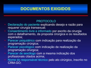 DOCUMENTOS EXIGIDOS PROTOCOLO Declaração do paciente  explicando desejo e razão para requerer cirurgia transexual; Consentimento livre e informado  por escrito da cirurgia com o detalhamento, da proposta cirúrgica e os resultados esperados; Parecer psiquiátrico  com indicação para realização da programação cirúrgica;  Parecer psicológico  com indicação de realização da programação cirúrgica; Parecer de sexólogo  com a mesma indicação dos profissionais citados acima; Nome do responsável técnico  pelo ato cirúrgico, inscrito no CRM-GO; 