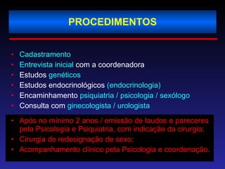 PROCEDIMENTOS Cadastramento   Entrevista inicial  com a coordenadora Estudos  genéticos Estudos endocrinológicos  (endocrinologia) Encaminhamento  psiquiatria / psicologia / sexólogo Consulta com  ginecologista / urologista Após no mínimo 2 anos / emissão de laudos e pareceres pela Psicologia e Psiquiatria, com indicação da cirurgia; Cirurgia de redesignação de sexo; Acompanhamento clínico pela Psicologia e coordenação. 