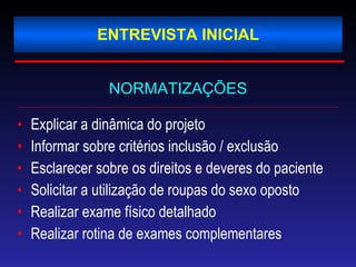 ENTREVISTA INICIAL NORMATIZAÇÕES Explicar a dinâmica do projeto Informar sobre critérios inclusão / exclusão Esclarecer sobre os direitos e deveres do paciente Solicitar a utilização de roupas do sexo oposto Realizar exame físico detalhado Realizar rotina de exames complementares 