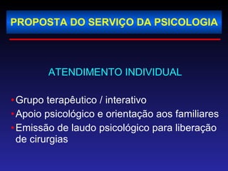 PROPOSTA DO SERVIÇO DA PSICOLOGIA ATENDIMENTO INDIVIDUAL Grupo terapêutico / interativo Apoio psicológico e orientação aos familiares  Emissão de laudo psicológico para liberação de cirurgias 