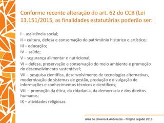 Arns de Oliveira & Andreazza – Projeto Legado 2015
Conforme recente alteração do art. 62 do CCB (Lei
13.151/2015, as finalidades estatutárias poderão ser:
I – assistência social;
II – cultura, defesa e conservação do patrimônio histórico e artístico;
III – educação;
IV – saúde;
V – segurança alimentar e nutricional;
VI – defesa, preservação e conservação do meio ambiente e promoção
do desenvolvimento sustentável;
VII – pesquisa científica, desenvolvimento de tecnologias alternativas,
modernização de sistemas de gestão, produção e divulgação de
informações e conhecimentos técnicos e científicos;
VIII – promoção da ética, da cidadania, da democracia e dos direitos
humanos;
IX – atividades religiosas.
 