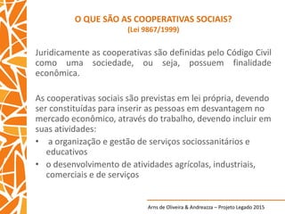 Arns de Oliveira & Andreazza – Projeto Legado 2015
O QUE SÃO AS COOPERATIVAS SOCIAIS?
(Lei 9867/1999)
Juridicamente as cooperativas são definidas pelo Código Civil
como uma sociedade, ou seja, possuem finalidade
econômica.
As cooperativas sociais são previstas em lei própria, devendo
ser constituídas para inserir as pessoas em desvantagem no
mercado econômico, através do trabalho, devendo incluir em
suas atividades:
• a organização e gestão de serviços sociossanitários e
educativos
• o desenvolvimento de atividades agrícolas, industriais,
comerciais e de serviços
 