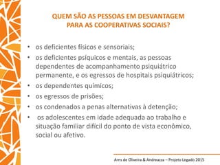 Arns de Oliveira & Andreazza – Projeto Legado 2015
QUEM SÃO AS PESSOAS EM DESVANTAGEM
PARA AS COOPERATIVAS SOCIAIS?
• os deficientes físicos e sensoriais;
• os deficientes psíquicos e mentais, as pessoas
dependentes de acompanhamento psiquiátrico
permanente, e os egressos de hospitais psiquiátricos;
• os dependentes químicos;
• os egressos de prisões;
• os condenados a penas alternativas à detenção;
• os adolescentes em idade adequada ao trabalho e
situação familiar difícil do ponto de vista econômico,
social ou afetivo.
 