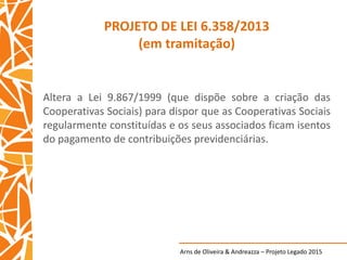 Arns de Oliveira & Andreazza – Projeto Legado 2015
PROJETO DE LEI 6.358/2013
(em tramitação)
Altera a Lei 9.867/1999 (que dispõe sobre a criação das
Cooperativas Sociais) para dispor que as Cooperativas Sociais
regularmente constituídas e os seus associados ficam isentos
do pagamento de contribuições previdenciárias.
 