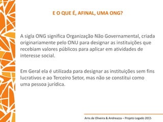 Arns de Oliveira & Andreazza – Projeto Legado 2015
E O QUE É, AFINAL, UMA ONG?
A sigla ONG significa Organização Não Governamental, criada
originariamente pelo ONU para designar as instituições que
recebiam valores públicos para aplicar em atividades de
interesse social.
Em Geral ela é utilizada para designar as instituições sem fins
lucrativos e ao Terceiro Setor, mas não se constitui como
uma pessoa jurídica.
 