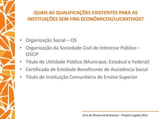 Arns de Oliveira & Andreazza – Projeto Legado 2015
QUAIS AS QUALIFICAÇÕES EXISTENTES PARA AS
INSTITUIÇÕES SEM FINS ECONÔMICOS/LUCRATIVOS?
• Organização Social – OS
• Organização da Sociedade Civil de Interesse Público –
OSCIP
• Título de Utilidade Pública (Municipal, Estadual e Federal)
• Certificado de Entidade Beneficente de Assistência Social
• Título de Instituição Comunitária de Ensino Superior
 