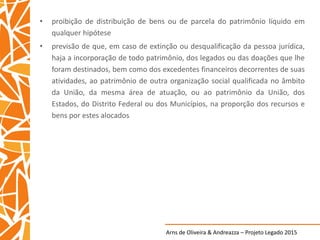 Arns de Oliveira & Andreazza – Projeto Legado 2015
• proibição de distribuição de bens ou de parcela do patrimônio líquido em
qualquer hipótese
• previsão de que, em caso de extinção ou desqualificação da pessoa jurídica,
haja a incorporação de todo patrimônio, dos legados ou das doações que lhe
foram destinados, bem como dos excedentes financeiros decorrentes de suas
atividades, ao patrimônio de outra organização social qualificada no âmbito
da União, da mesma área de atuação, ou ao patrimônio da União, dos
Estados, do Distrito Federal ou dos Municípios, na proporção dos recursos e
bens por estes alocados
 