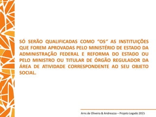 Arns de Oliveira & Andreazza – Projeto Legado 2015
SÓ SERÃO QUALIFICADAS COMO “OS” AS INSTITUIÇÕES
QUE FOREM APROVADAS PELO MINISTÉRIO DE ESTADO DA
ADMINISTRAÇÃO FEDERAL E REFORMA DO ESTADO OU
PELO MINISTRO OU TITULAR DE ÓRGÃO REGULADOR DA
ÁREA DE ATIVIDADE CORRESPONDENTE AO SEU OBJETO
SOCIAL.
 