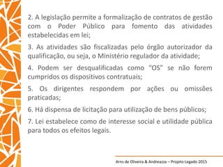 Arns de Oliveira & Andreazza – Projeto Legado 2015
2. A legislação permite a formalização de contratos de gestão
com o Poder Público para fomento das atividades
estabelecidas em lei;
3. As atividades são fiscalizadas pelo órgão autorizador da
qualificação, ou seja, o Ministério regulador da atividade;
4. Podem ser desqualificadas como “OS” se não forem
cumpridos os dispositivos contratuais;
5. Os dirigentes respondem por ações ou omissões
praticadas;
6. Há dispensa de licitação para utilização de bens públicos;
7. Lei estabelece como de interesse social e utilidade pública
para todos os efeitos legais.
 