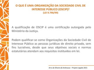 Arns de Oliveira & Andreazza – Projeto Legado 2015
O QUE É UMA ORGANIZAÇÃO DA SOCIEDADE CIVIL DE
INTERESSE PÚBLICO (OSCIP)?
(LEI 9.790/99)
A qualificação de OSCIP é uma certificação outorgada pelo
Ministério da Justiça.
Podem qualificar-se como Organizações da Sociedade Civil de
Interesse Público as pessoas jurídicas de direito privado, sem
fins lucrativos, desde que seus objetivos sociais e normas
estatutárias atendam aos requisitos instituídos em lei.
 