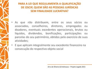 Arns de Oliveira & Andreazza – Projeto Legado 2015
PARA A LEI QUE REGULAMENTA A QUALIFICAÇÃO
DE OSCIP, QUEM SÃO AS PESSOAS JURÍDICAS
SEM FINALIDADE LUCRATIVA?
• As que não distribuem, entre os seus sócios ou
associados, conselheiros, diretores, empregados ou
doadores, eventuais excedentes operacionais, brutos ou
líquidos, dividendos, bonificações, participações ou
parcelas do seu patrimônio, obtidos pelo exercício de suas
atividades;
• E que aplicam integralmente seu excedente financeiro na
consecução do respectivo objeto social
 