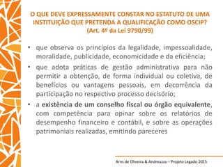 Arns de Oliveira & Andreazza – Projeto Legado 2015
O QUE DEVE EXPRESSAMENTE CONSTAR NO ESTATUTO DE UMA
INSTITUIÇÃO QUE PRETENDA A QUALIFICAÇÃO COMO OSCIP?
(Art. 4º da Lei 9790/99)
• que observa os princípios da legalidade, impessoalidade,
moralidade, publicidade, economicidade e da eficiência;
• que adota práticas de gestão administrativa para não
permitir a obtenção, de forma individual ou coletiva, de
benefícios ou vantagens pessoais, em decorrência da
participação no respectivo processo decisório;
• a existência de um conselho fiscal ou órgão equivalente,
com competência para opinar sobre os relatórios de
desempenho financeiro e contábil, e sobre as operações
patrimoniais realizadas, emitindo pareceres
 