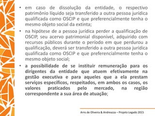 Arns de Oliveira & Andreazza – Projeto Legado 2015
• em caso de dissolução da entidade, o respectivo
patrimônio líquido seja transferido a outra pessoa jurídica
qualificada como OSCIP e que preferencialmente tenha o
mesmo objeto social da extinta;
• na hipótese de a pessoa jurídica perder a qualificação de
OSCIP, seu acervo patrimonial disponível, adquirido com
recursos públicos durante o período em que perdurou a
qualificação, deverá ser transferido a outra pessoa jurídica
qualificada como OSCIP e que preferencialmente tenha o
mesmo objeto social;
• a possibilidade de se instituir remuneração para os
dirigentes da entidade que atuem efetivamente na
gestão executiva e para aqueles que a ela prestam
serviços específicos, respeitados, em ambos os casos, os
valores praticados pelo mercado, na região
correspondente a sua área de atuação;
 