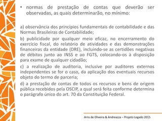 Arns de Oliveira & Andreazza – Projeto Legado 2015
• normas de prestação de contas que deverão ser
observadas, as quais determinarão, no mínimo:
a) observância dos princípios fundamentais de contabilidade e das
Normas Brasileiras de Contabilidade;
b) publicidade por qualquer meio eficaz, no encerramento do
exercício fiscal, do relatório de atividades e das demonstrações
financeiras da entidade (DRE), incluindo-se as certidões negativas
de débitos junto ao INSS e ao FGTS, colocando-os à disposição
para exame de qualquer cidadão;
c) a realização de auditoria, inclusive por auditores externos
independentes se for o caso, da aplicação dos eventuais recursos
objeto do termo de parceria;
d) a prestação de contas de todos os recursos e bens de origem
pública recebidos pela OSCIP, a qual será feita conforme determina
o parágrafo único do art. 70 da Constituição Federal.
 
