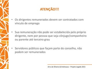 Arns de Oliveira & Andreazza – Projeto Legado 2015
ATENÇÃO!!!
• Os dirigentes remunerados devem ser contratados com
vínculo de emprego
• Sua remuneração não pode ser estabelecida pelo próprio
dirigente, nem por pessoa que seja cônjuge/companheiro
ou parente até terceiro grau
• Servidores públicos que façam parte do conselho, não
podem ser remunerados
 