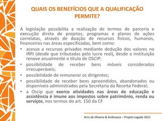 Arns de Oliveira & Andreazza – Projeto Legado 2015
QUAIS OS BENEFÍCIOS QUE A QUALIFICAÇÃO
PERMITE?
A legislação possibilita a realização de termos de parceria e
execução direta de projetos, programas e planos de ações
correlatas, através de doação de recursos físicos, humanos,
financeiros nas áreas especificadas, bem como:
• acesso a recursos privados mediante dedução dos valores no
IRPJ (desde que tributadas pelo lucro real), desde a instituição
renove anualmente o título de OSCIP;
• possibilidade de receber bens móveis considerados
irrecuperáveis;
• possibilidade de remunerar os dirigentes;
• possibilidade de receber bens apreendidos, abandonados ou
disponíveis administrados pela Secretaria da Receita Federal;
• a Oscip que exerce atividades nas áreas de educação e
assistência é imune aos impostos sobre patrimônio, renda ou
serviços, nos termos do art. 150 da CF
 