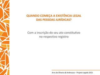 Arns de Oliveira & Andreazza – Projeto Legado 2015
QUANDO COMEÇA A EXISTÊNCIA LEGAL
DAS PESSOAS JURÍDICAS?
Com a inscrição do seu ato constitutivo
no respectivo registro
 