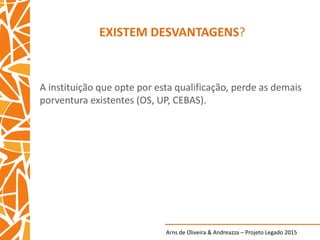 Arns de Oliveira & Andreazza – Projeto Legado 2015
EXISTEM DESVANTAGENS?
A instituição que opte por esta qualificação, perde as demais
porventura existentes (OS, UP, CEBAS).
 