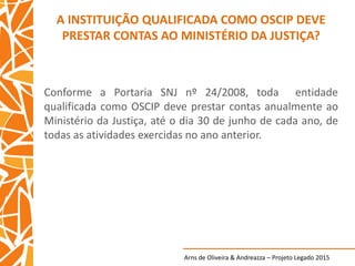 Arns de Oliveira & Andreazza – Projeto Legado 2015
A INSTITUIÇÃO QUALIFICADA COMO OSCIP DEVE
PRESTAR CONTAS AO MINISTÉRIO DA JUSTIÇA?
Conforme a Portaria SNJ nº 24/2008, toda entidade
qualificada como OSCIP deve prestar contas anualmente ao
Ministério da Justiça, até o dia 30 de junho de cada ano, de
todas as atividades exercidas no ano anterior.
 