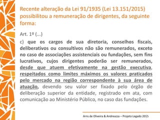 Arns de Oliveira & Andreazza – Projeto Legado 2015
Recente alteração da Lei 91/1935 (Lei 13.151/2015)
possibilitou a remuneração de dirigentes, da seguinte
forma:
Art. 1º (...)
c) que os cargos de sua diretoria, conselhos fiscais,
deliberativos ou consultivos não são remunerados, exceto
no caso de associações assistenciais ou fundações, sem fins
lucrativos, cujos dirigentes poderão ser remunerados,
desde que atuem efetivamente na gestão executiva,
respeitados como limites máximos os valores praticados
pelo mercado na região correspondente à sua área de
atuação, devendo seu valor ser fixado pelo órgão de
deliberação superior da entidade, registrado em ata, com
comunicação ao Ministério Público, no caso das fundações.
 