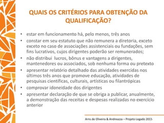 Arns de Oliveira & Andreazza – Projeto Legado 2015
QUAIS OS CRITÉRIOS PARA OBTENÇÃO DA
QUALIFICAÇÃO?
• estar em funcionamento há, pelo menos, três anos
• constar em seu estatuto que não remunera a diretoria, exceto
exceto no caso de associações assistenciais ou fundações, sem
fins lucrativos, cujos dirigentes poderão ser remunerados;
• não distribui lucros, bônus e vantagens a dirigentes,
mantenedores ou associados, sob nenhuma forma ou pretexto
• apresentar relatório detalhado das atividades exercidas nos
últimos três anos que promove educação, atividades de
pesquisas científicas, culturais, artísticas ou filantrópicas
• comprovar idoneidade dos dirigentes
• apresentar declaração de que se obriga a publicar, anualmente,
a demonstração das receitas e despesas realizadas no exercício
anterior
 