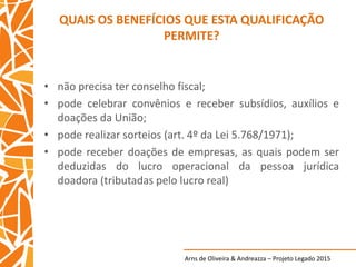 Arns de Oliveira & Andreazza – Projeto Legado 2015
QUAIS OS BENEFÍCIOS QUE ESTA QUALIFICAÇÃO
PERMITE?
• não precisa ter conselho fiscal;
• pode celebrar convênios e receber subsídios, auxílios e
doações da União;
• pode realizar sorteios (art. 4º da Lei 5.768/1971);
• pode receber doações de empresas, as quais podem ser
deduzidas do lucro operacional da pessoa jurídica
doadora (tributadas pelo lucro real)
 