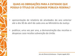 Arns de Oliveira & Andreazza – Projeto Legado 2015
QUAIS AS OBRIGAÇÕES PARA A ENTIDADE QUE
POSSUI O TÍTULO DE UTILIDADE PÚBLICA FEDERAL?
• apresentação de relatório de atividades do ano anterior
até o dia 30 de abril de cada ano ao Ministério da Justiça
• publicar, uma vez por ano, a demonstração das receitas e
despesas caso receba subvenção da União
 