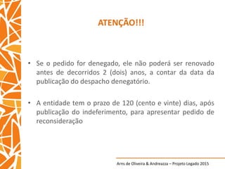 Arns de Oliveira & Andreazza – Projeto Legado 2015
ATENÇÃO!!!
• Se o pedido for denegado, ele não poderá ser renovado
antes de decorridos 2 (dois) anos, a contar da data da
publicação do despacho denegatório.
• A entidade tem o prazo de 120 (cento e vinte) dias, após
publicação do indeferimento, para apresentar pedido de
reconsideração
 