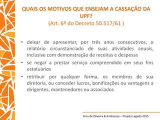 Arns de Oliveira & Andreazza – Projeto Legado 2015
QUAIS OS MOTIVOS QUE ENSEJAM A CASSAÇÃO DA
UPF?
(Art. 6º do Decreto 50.517/61 )
• deixar de apresentar, por três anos consecutivos, o
relatório circunstanciado de suas atividades anuais,
inclusive com demonstração de receitas e despesas
• se negar a prestar serviço compreendido em seus fins
estatuários
• retribuir por qualquer forma, os membros de sua
diretoria, ou conceder lucros, bonificações ou vantagens a
dirigentes, mantenedores ou associados
 