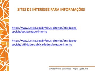 Arns de Oliveira & Andreazza – Projeto Legado 2015
SITES DE INTERESSE PARA INFORMAÇÕES
http://www.justica.gov.br/seus-direitos/entidades-
sociais/oscip/requerimento
http://www.justica.gov.br/seus-direitos/entidades-
sociais/utilidade-publica-federal/requerimento
 