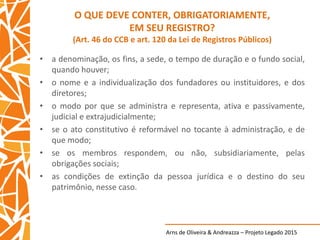 Arns de Oliveira & Andreazza – Projeto Legado 2015
O QUE DEVE CONTER, OBRIGATORIAMENTE,
EM SEU REGISTRO?
(Art. 46 do CCB e art. 120 da Lei de Registros Públicos)
• a denominação, os fins, a sede, o tempo de duração e o fundo social,
quando houver;
• o nome e a individualização dos fundadores ou instituidores, e dos
diretores;
• o modo por que se administra e representa, ativa e passivamente,
judicial e extrajudicialmente;
• se o ato constitutivo é reformável no tocante à administração, e de
que modo;
• se os membros respondem, ou não, subsidiariamente, pelas
obrigações sociais;
• as condições de extinção da pessoa jurídica e o destino do seu
patrimônio, nesse caso.
 