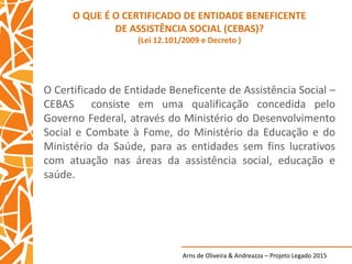 Arns de Oliveira & Andreazza – Projeto Legado 2015
O QUE É O CERTIFICADO DE ENTIDADE BENEFICENTE
DE ASSISTÊNCIA SOCIAL (CEBAS)?
(Lei 12.101/2009 e Decreto )
O Certificado de Entidade Beneficente de Assistência Social –
CEBAS consiste em uma qualificação concedida pelo
Governo Federal, através do Ministério do Desenvolvimento
Social e Combate à Fome, do Ministério da Educação e do
Ministério da Saúde, para as entidades sem fins lucrativos
com atuação nas áreas da assistência social, educação e
saúde.
 