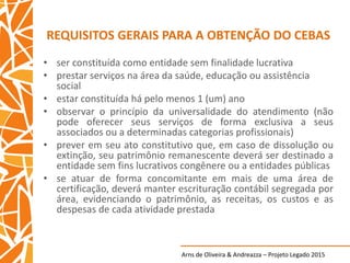 Arns de Oliveira & Andreazza – Projeto Legado 2015
REQUISITOS GERAIS PARA A OBTENÇÃO DO CEBAS
• ser constituída como entidade sem finalidade lucrativa
• prestar serviços na área da saúde, educação ou assistência
social
• estar constituída há pelo menos 1 (um) ano
• observar o princípio da universalidade do atendimento (não
pode oferecer seus serviços de forma exclusiva a seus
associados ou a determinadas categorias profissionais)
• prever em seu ato constitutivo que, em caso de dissolução ou
extinção, seu patrimônio remanescente deverá ser destinado a
entidade sem fins lucrativos congênere ou a entidades públicas
• se atuar de forma concomitante em mais de uma área de
certificação, deverá manter escrituração contábil segregada por
área, evidenciando o patrimônio, as receitas, os custos e as
despesas de cada atividade prestada
 