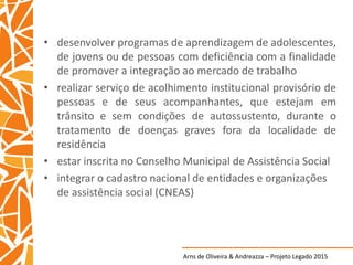 Arns de Oliveira & Andreazza – Projeto Legado 2015
• desenvolver programas de aprendizagem de adolescentes,
de jovens ou de pessoas com deficiência com a finalidade
de promover a integração ao mercado de trabalho
• realizar serviço de acolhimento institucional provisório de
pessoas e de seus acompanhantes, que estejam em
trânsito e sem condições de autossustento, durante o
tratamento de doenças graves fora da localidade de
residência
• estar inscrita no Conselho Municipal de Assistência Social
• integrar o cadastro nacional de entidades e organizações
de assistência social (CNEAS)
 