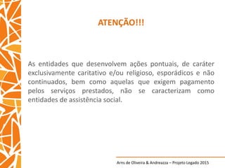 Arns de Oliveira & Andreazza – Projeto Legado 2015
ATENÇÃO!!!
As entidades que desenvolvem ações pontuais, de caráter
exclusivamente caritativo e/ou religioso, esporádicos e não
continuados, bem como aquelas que exigem pagamento
pelos serviços prestados, não se caracterizam como
entidades de assistência social.
 