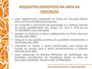 Arns de Oliveira & Andreazza – Projeto Legado 2015
REQUISITOS ESPECÍFICOS NA ÁREA DA
EDUCAÇAO
• estar regularmente cadastrada no Censo da Educação Básica
e/ou no Censo da Educação Superior
• ter cumprido o percentual de gratuidade e o número mínimo
de bolsas estabelecidos nos artigos 13, 13-A e 13-B da Lei
12.101/2009 e suas alterações
• atender às diretrizes e metas estabelecidas no Plano Nacional
de Educação (PNE)
• adequar-se aos padrões mínimos de qualidade estabelecidos e
verificados pelo MEC
• selecionar os alunos a serem beneficiados com bolsas de
estudo de acordo com o perfil socioeconômico e critérios
definidos pelo MEC;
• estar cadastrada no Sistema Eletrônico de Certificação das
Entidades Beneficentes de Assistência Social na Área de
Educação (SisCEBAS) - Portaria MEC nº 920/2010
 