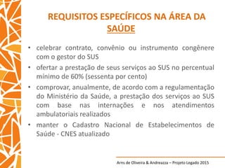 Arns de Oliveira & Andreazza – Projeto Legado 2015
REQUISITOS ESPECÍFICOS NA ÁREA DA
SAÚDE
• celebrar contrato, convênio ou instrumento congênere
com o gestor do SUS
• ofertar a prestação de seus serviços ao SUS no percentual
mínimo de 60% (sessenta por cento)
• comprovar, anualmente, de acordo com a regulamentação
do Ministério da Saúde, a prestação dos serviços ao SUS
com base nas internações e nos atendimentos
ambulatoriais realizados
• manter o Cadastro Nacional de Estabelecimentos de
Saúde - CNES atualizado
 