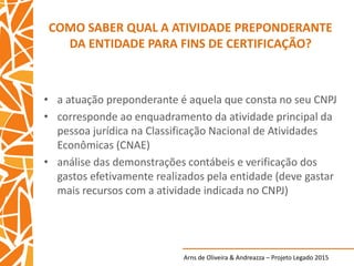 Arns de Oliveira & Andreazza – Projeto Legado 2015
COMO SABER QUAL A ATIVIDADE PREPONDERANTE
DA ENTIDADE PARA FINS DE CERTIFICAÇÃO?
• a atuação preponderante é aquela que consta no seu CNPJ
• corresponde ao enquadramento da atividade principal da
pessoa jurídica na Classificação Nacional de Atividades
Econômicas (CNAE)
• análise das demonstrações contábeis e verificação dos
gastos efetivamente realizados pela entidade (deve gastar
mais recursos com a atividade indicada no CNPJ)
 