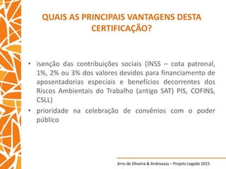 Arns de Oliveira & Andreazza – Projeto Legado 2015
QUAIS AS PRINCIPAIS VANTAGENS DESTA
CERTIFICAÇÃO?
• isenção das contribuições sociais (INSS – cota patronal,
1%, 2% ou 3% dos valores devidos para financiamento de
aposentadorias especiais e benefícios decorrentes dos
Riscos Ambientais do Trabalho (antigo SAT) PIS, COFINS,
CSLL)
• prioridade na celebração de convênios com o poder
público
 