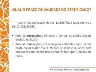 Arns de Oliveira & Andreazza – Projeto Legado 2015
QUAL O PRAZO DE VALIDADE DO CERTIFICADO?
A partir da publicação da Lei 12.868/2013 (que alterou a
Lei 12.101/2009):
• Para as concessões: 03 anos a contar da publicação da
decisão no D.O.U.
• Para as renovações: 03 anos para entidades com receita
bruta anual maior que 1 milhão de reais e 05 anos para
entidades com receita bruta anual menor que 1 milhão de
reais.
 