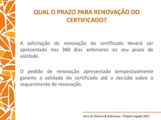 Arns de Oliveira & Andreazza – Projeto Legado 2015
QUAL O PRAZO PARA RENOVAÇÃO DO
CERTIFICADO?
A solicitação de renovação do certificado deverá ser
apresentada nos 360 dias anteriores ao seu prazo de
validade.
O pedido de renovação apresentado tempestivamente
garante a validade do certificado até a decisão sobre o
requerimento de renovação.
 