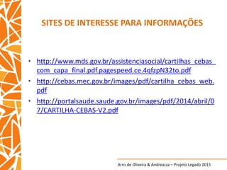 Arns de Oliveira & Andreazza – Projeto Legado 2015
SITES DE INTERESSE PARA INFORMAÇÕES
• http://www.mds.gov.br/assistenciasocial/cartilhas_cebas_
com_capa_final.pdf.pagespeed.ce.4qfzpN32to.pdf
• http://cebas.mec.gov.br/images/pdf/cartilha_cebas_web.
pdf
• http://portalsaude.saude.gov.br/images/pdf/2014/abril/0
7/CARTILHA-CEBAS-V2.pdf
 