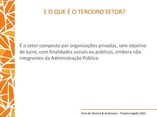 Arns de Oliveira & Andreazza – Projeto Legado 2015
E O QUE É O TERCEIRO SETOR?
É o setor composto por organizações privadas, sem objetivo
de lucro, com finalidades sociais ou públicas, embora não
integrantes da Administração Pública.
 
